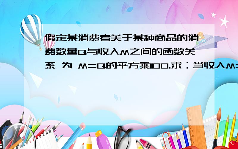 假定某消费者关于某种商品的消费数量Q与收入M之间的函数关系 为 M=Q的平方乘100.求：当收入M=6400假定某消费者关于某种商品的消费数量Q与收入M之间的函数关系为 M=Q的平方乘100.求：当收入M