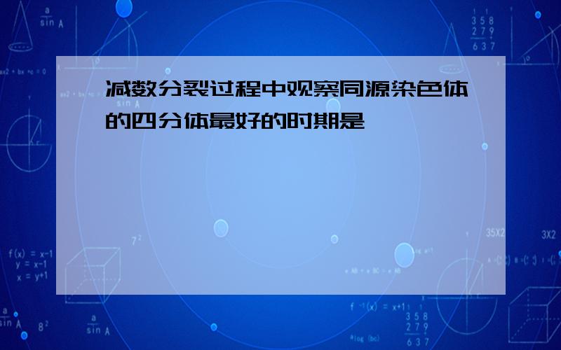 减数分裂过程中观察同源染色体的四分体最好的时期是