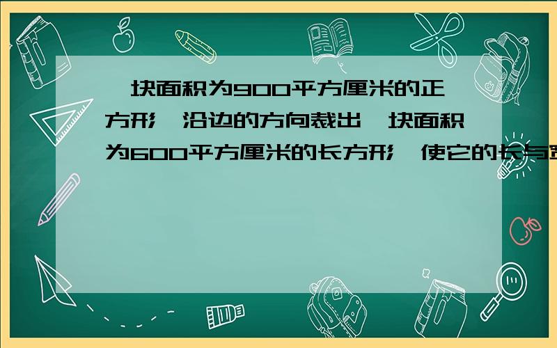 一块面积为900平方厘米的正方形,沿边的方向裁出一块面积为600平方厘米的长方形,使它的长与宽比为3:1,