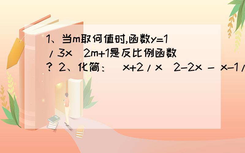 1、当m取何值时,函数y=1/3x^2m+1是反比例函数? 2、化简：（x+2/x^2-2x - x-1/x^2-4x+4)÷x-4/x3、已知3x-4/(x-1)(x-2) =A/x-1 + B/x-2,求整式A,B.4、已知一次函数y=x+m和反比例函数y=m+1/x (其中m≠-1)的图像在第一象