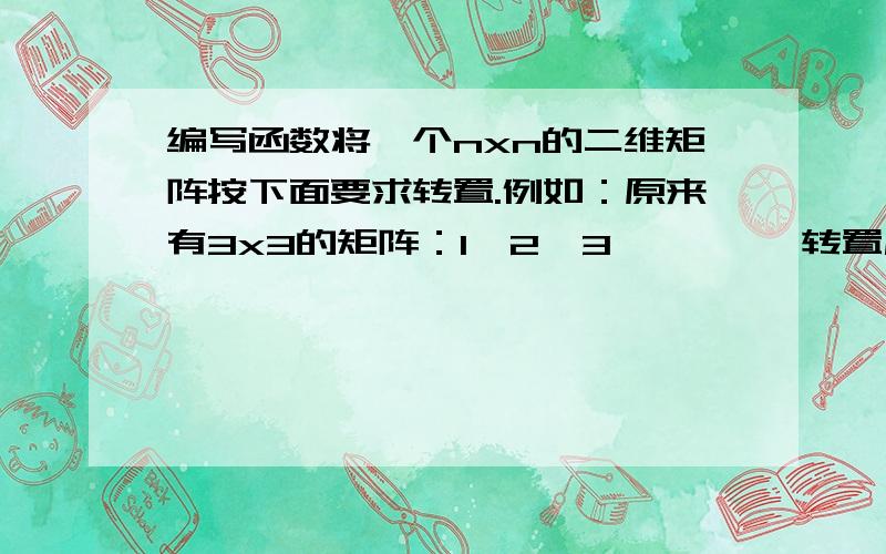 编写函数将一个nxn的二维矩阵按下面要求转置.例如：原来有3x3的矩阵：1  2  3         转置后为： 9  6  34  5  6                            8  5  27  8  9                            7  4  1不好意思没分了,能帮帮