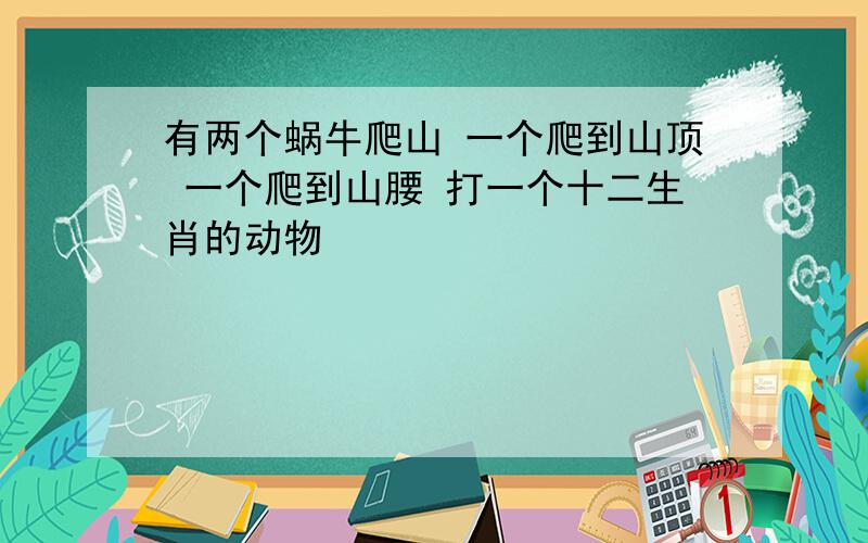 有两个蜗牛爬山 一个爬到山顶 一个爬到山腰 打一个十二生肖的动物