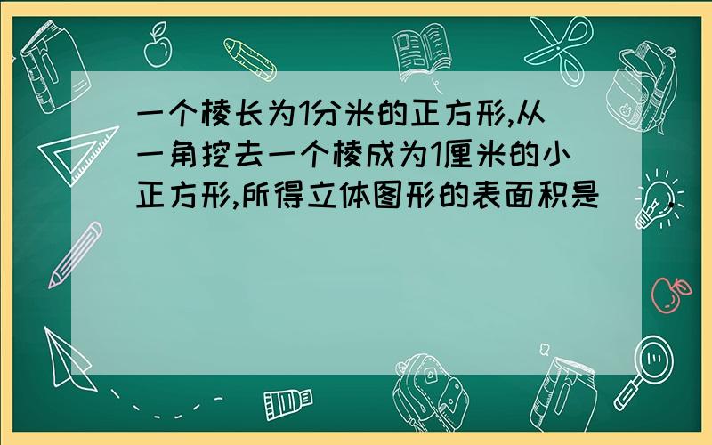 一个棱长为1分米的正方形,从一角挖去一个棱成为1厘米的小正方形,所得立体图形的表面积是（）.