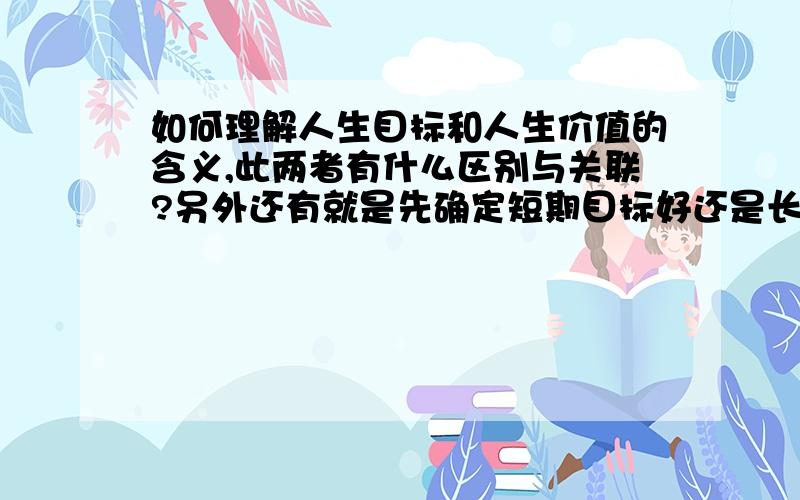 如何理解人生目标和人生价值的含义,此两者有什么区别与关联?另外还有就是先确定短期目标好还是长远的大目标好？为什么？