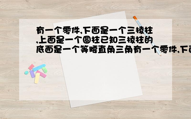 有一个零件,下面是一个三棱柱,上面是一个圆柱已知三棱柱的底面是一个等腰直角三角有一个零件,下面是一个三棱柱,上面是一个圆柱.已知三棱柱的底面是一个等腰直角三角形,三条边的长度