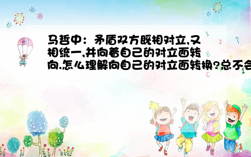 马哲中：矛盾双方既相对立,又相统一,并向着自己的对立面转向.怎么理解向自己的对立面转换?总不会是A.B对立,然后A向B转换,B向A转换吧?