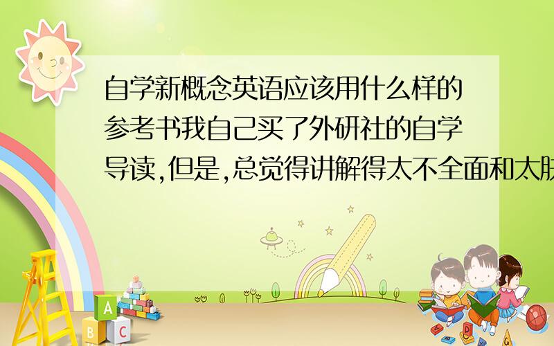 自学新概念英语应该用什么样的参考书我自己买了外研社的自学导读,但是,总觉得讲解得太不全面和太肤浅.所以我想买一本于新概念配套的讲解与练习都有的辅导书.请各位多多帮忙了,本人