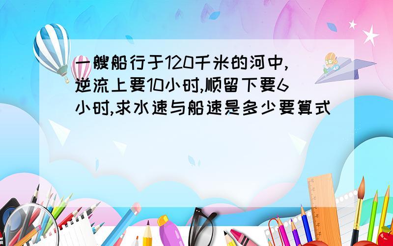 一艘船行于120千米的河中,逆流上要10小时,顺留下要6小时,求水速与船速是多少要算式