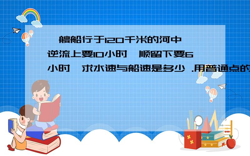 一艘船行于120千米的河中,逆流上要10小时,顺留下要6小时,求水速与船速是多少 .用普通点的算式计算,不能用方程,我看不懂方程