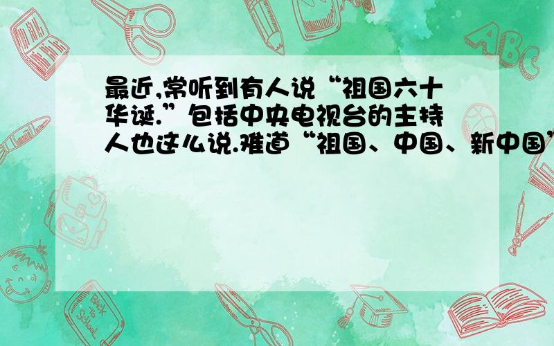 最近,常听到有人说“祖国六十华诞.”包括中央电视台的主持人也这么说.难道“祖国、中国、新中国”这三个概念一样?这是中华民族五千年文明的浓缩?