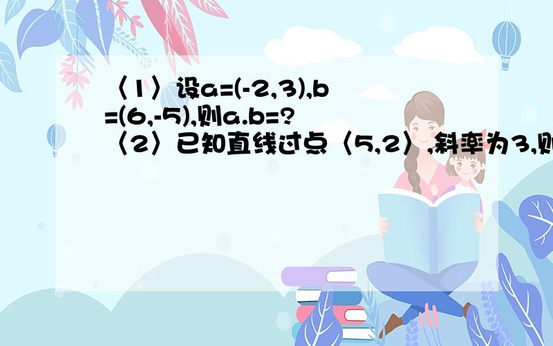 〈1〉设a=(-2,3),b=(6,-5),则a.b=?〈2〉已知直线过点〈5,2〉,斜率为3,则该直线的方程为?