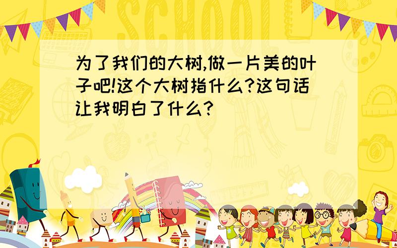 为了我们的大树,做一片美的叶子吧!这个大树指什么?这句话让我明白了什么?