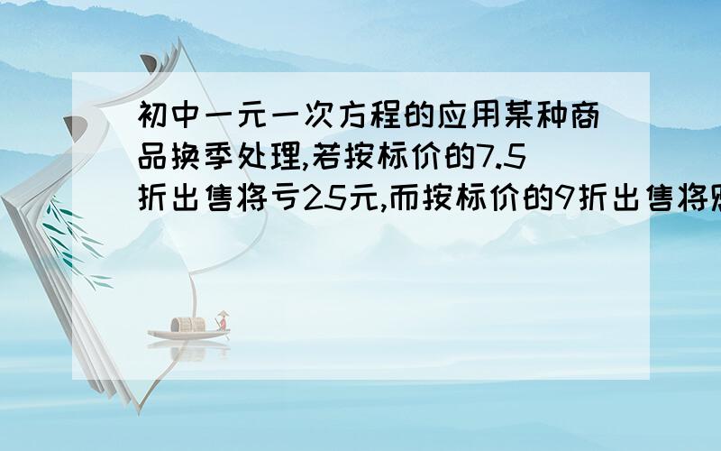 初中一元一次方程的应用某种商品换季处理,若按标价的7.5折出售将亏25元,而按标价的9折出售将赚20元,则这种商品的标价是多少?进价是多少?