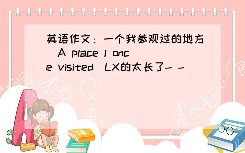 英语作文：一个我参观过的地方（A place l once visited)LX的太长了- -