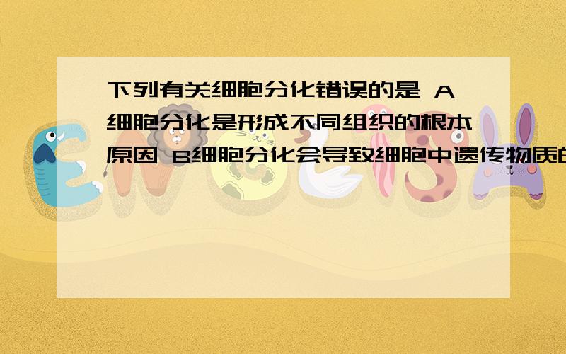 下列有关细胞分化错误的是 A细胞分化是形成不同组织的根本原因 B细胞分化会导致细胞中遗传物质的改变C高度分化的植物细胞产生愈伤组织的过程称为脱分化 D细胞分子是基因在特定条件下