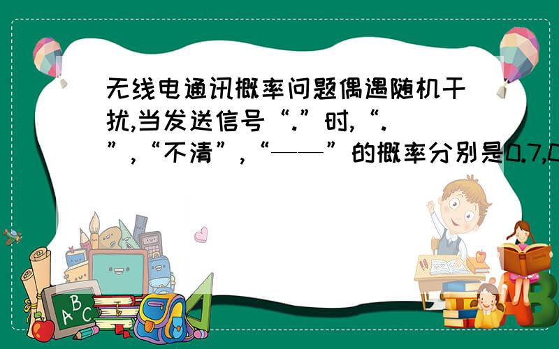 无线电通讯概率问题偶遇随机干扰,当发送信号“.”时,“.”,“不清”,“——”的概率分别是0.7,0.2与0.1；当发送信号“——”时,收到信号为“——”,“不清”,“.”的概率分别是0.9,0.1和0,