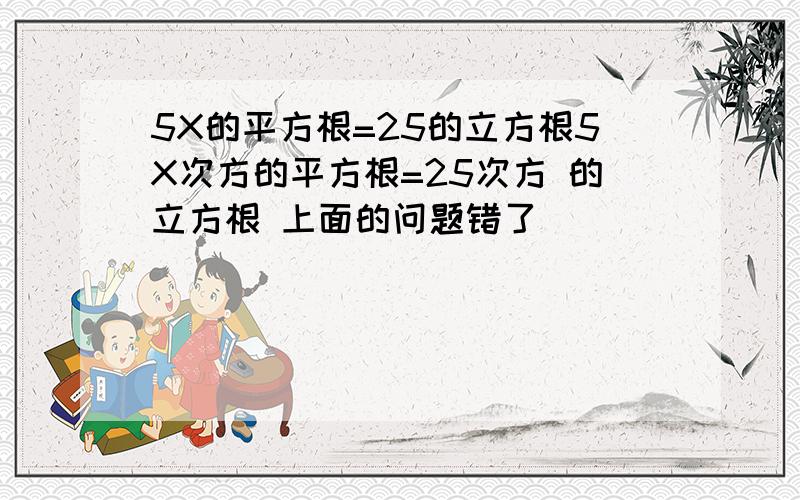 5X的平方根=25的立方根5X次方的平方根=25次方 的立方根 上面的问题错了