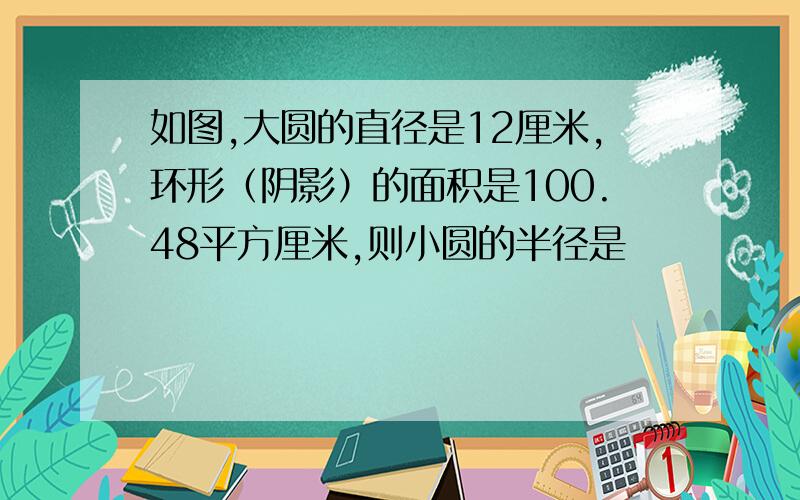 如图,大圆的直径是12厘米,环形（阴影）的面积是100.48平方厘米,则小圆的半径是