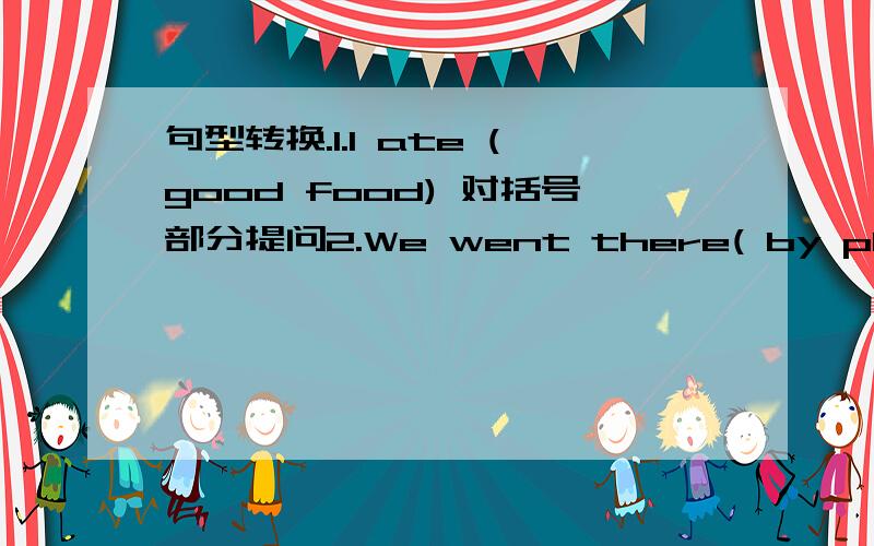 句型转换.1.I ate (good food) 对括号部分提问2.We went there( by plane) 对括号部分提问 3.We had a good time yesterday(变成否定句）4.She is ( twelve years ) old 对括号部分提问5.I had a good time yesterday 变为一般疑