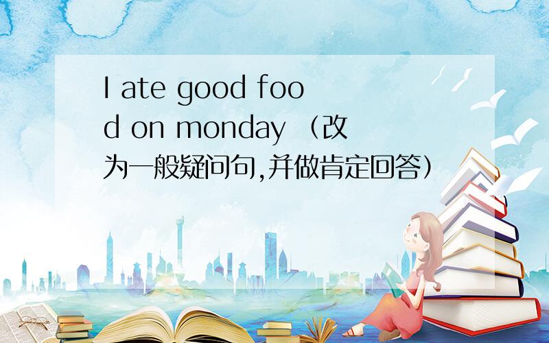 I ate good food on monday （改为一般疑问句,并做肯定回答）