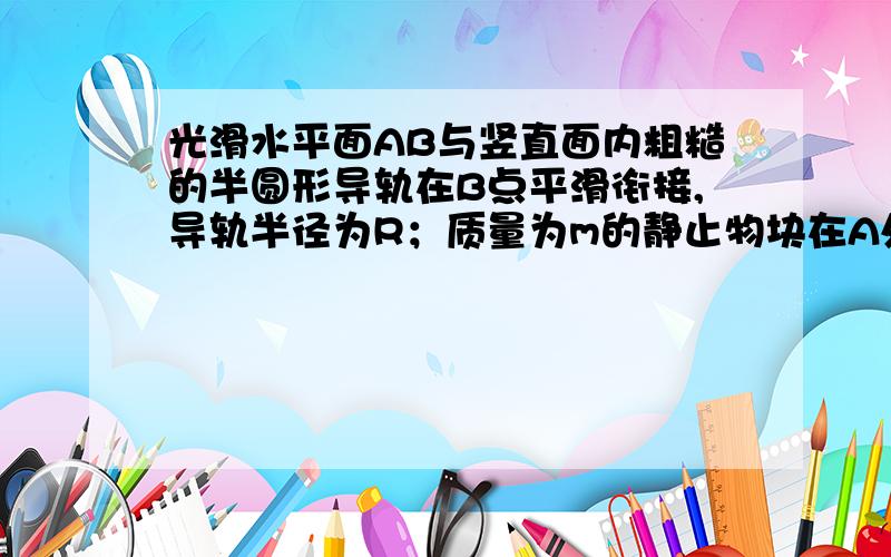 光滑水平面AB与竖直面内粗糙的半圆形导轨在B点平滑衔接,导轨半径为R；质量为m的静止物块在A处压缩弹簧,在弹力作用下获得一向右速度,当它经过B点瞬间对导轨压力为其重力的8倍,恰能完成