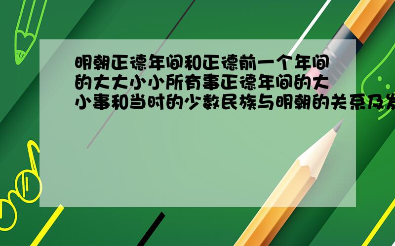 明朝正德年间和正德前一个年间的大大小小所有事正德年间的大小事和当时的少数民族与明朝的关系及发展.仔细点的(尽量多点关于打仗的和民俗民风的.白话文最好)