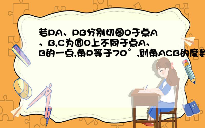 若PA、PB分别切圆O于点A、B,C为圆O上不同于点A、B的一点,角P等于70°,则角ACB的度数为?请讲讲额.我这部分学抽了,着急.