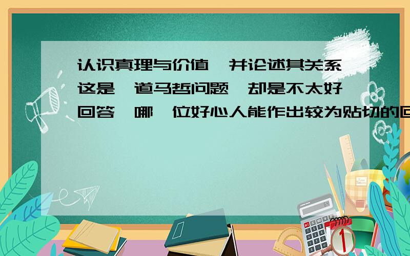 认识真理与价值,并论述其关系这是一道马哲问题,却是不太好回答,哪一位好心人能作出较为贴切的回答呢?