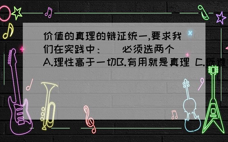 价值的真理的辩证统一,要求我们在实践中：（ 必须选两个）A.理性高于一切B.有用就是真理 C.既遵循真理尺度 D.满足人们的暂时利益E.将科学精神与人文精神结合起来