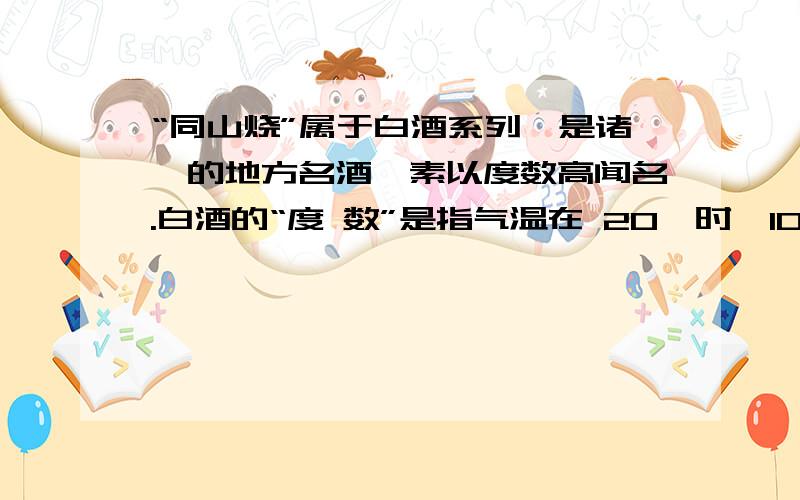 “同山烧”属于白酒系列,是诸暨的地方名酒,素以度数高闻名.白酒的“度 数”是指气温在 20℃时,100ml 酒中所含酒精的 mL 数.“烧酒”师傅在把发酵的 高粱里的酒精从酒精槽中蒸煮汽化出来