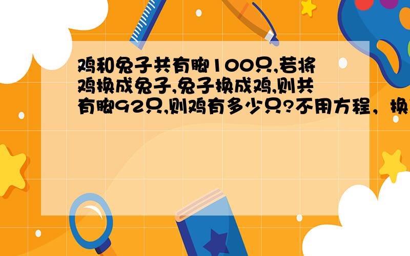 鸡和兔子共有脚100只,若将鸡换成兔子,兔子换成鸡,则共有脚92只,则鸡有多少只?不用方程，换言之。小学生还没学二元一次方程呀