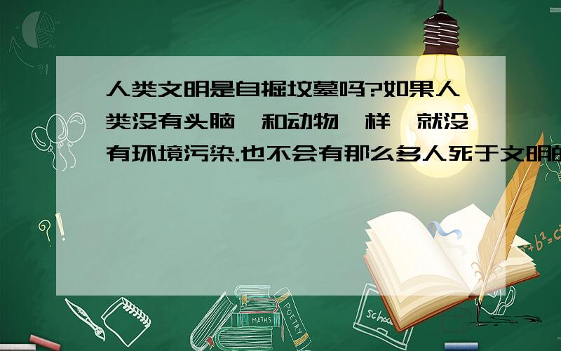 人类文明是自掘坟墓吗?如果人类没有头脑,和动物一样,就没有环境污染.也不会有那么多人死于文明的脚步!人学那么多知识有什么用!死了也要带到土里!发明更多只会让末日更快到来!