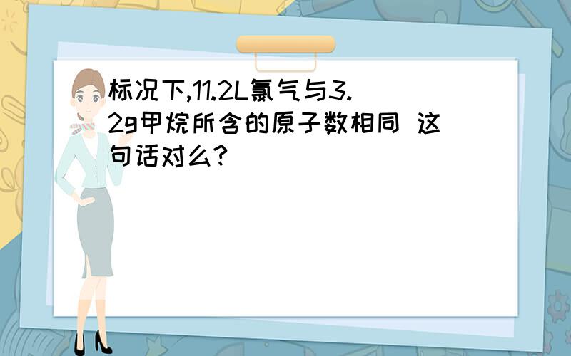 标况下,11.2L氯气与3.2g甲烷所含的原子数相同 这句话对么?