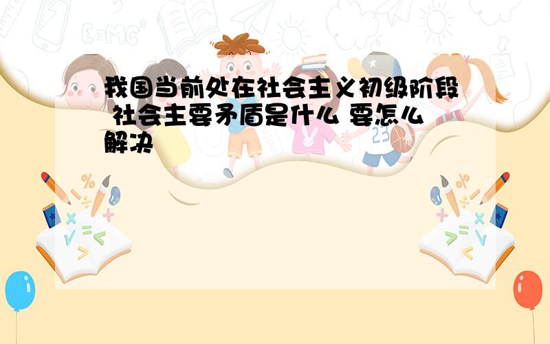 我国当前处在社会主义初级阶段 社会主要矛盾是什么 要怎么解决