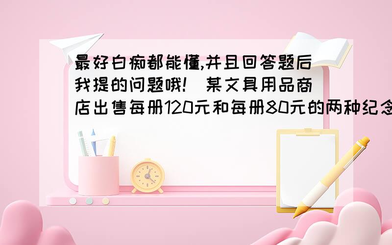 最好白痴都能懂,并且回答题后我提的问题哦!）某文具用品商店出售每册120元和每册80元的两种纪念册,且每种纪念册都有30%的利润,但每册120元的纪念册没有每册80元的纪念册好出售,现有一个