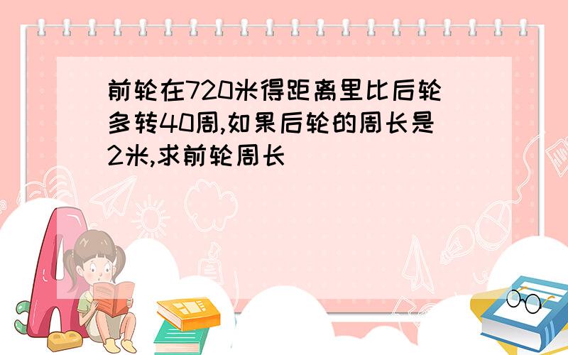 前轮在720米得距离里比后轮多转40周,如果后轮的周长是2米,求前轮周长