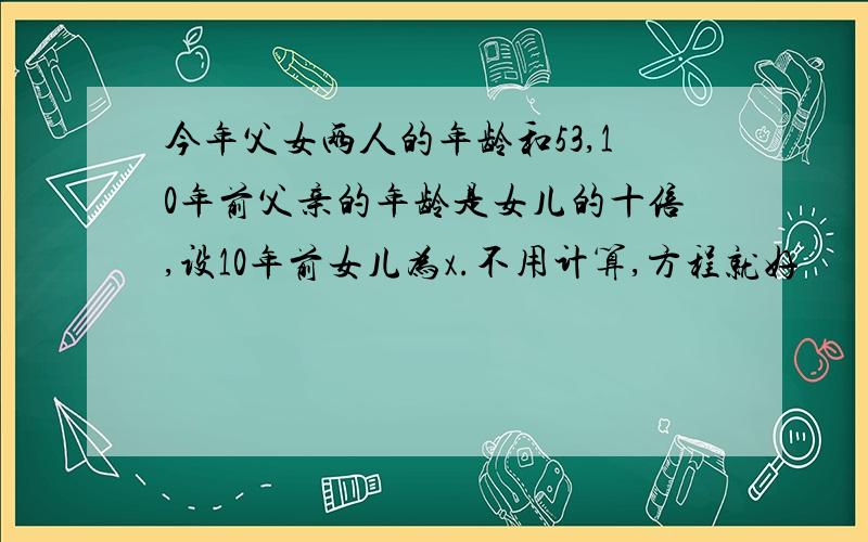 今年父女两人的年龄和53,10年前父亲的年龄是女儿的十倍,设10年前女儿为x.不用计算,方程就好