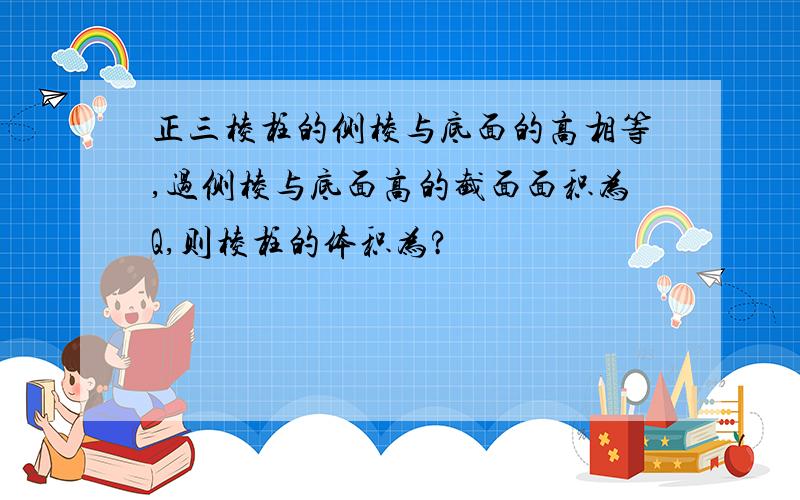 正三棱柱的侧棱与底面的高相等,过侧棱与底面高的截面面积为Q,则棱柱的体积为?