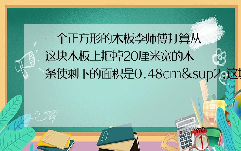 一个正方形的木板李师傅打算从这块木板上拒掉20厘米宽的木条使剩下的面积是0.48cm²这块木板的边长是