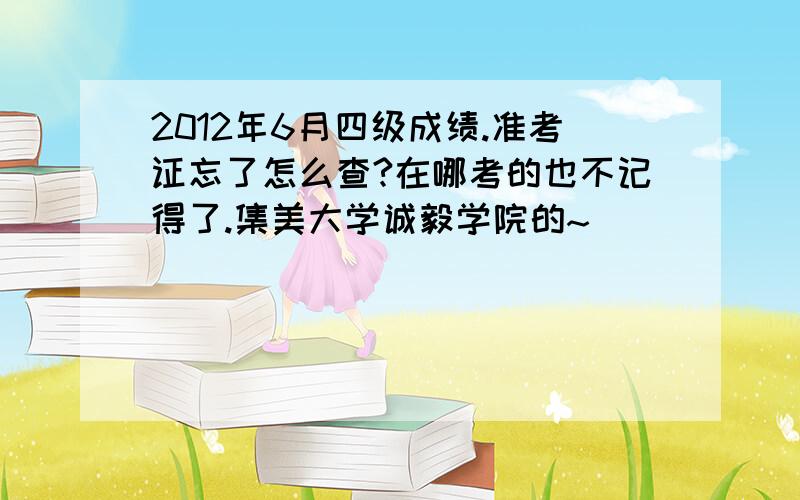 2012年6月四级成绩.准考证忘了怎么查?在哪考的也不记得了.集美大学诚毅学院的~