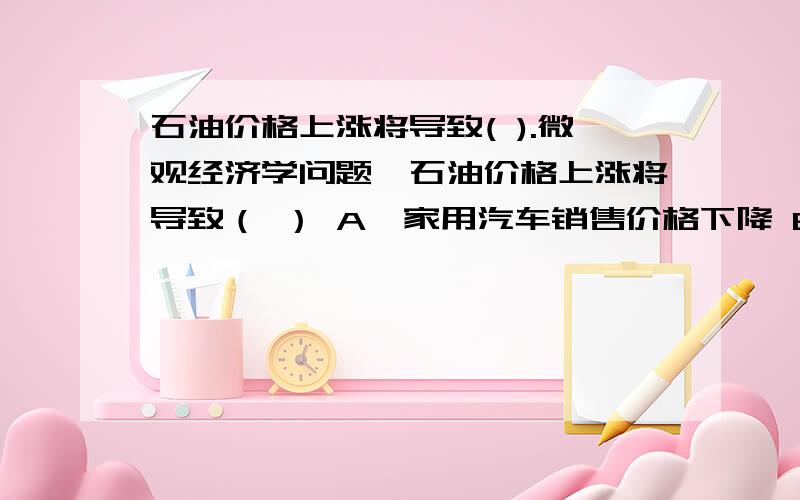 石油价格上涨将导致( ).微观经济学问题,石油价格上涨将导致（ ） A、家用汽车销售价格下降 B、水电工程建设得到重视 C、纯棉织物再次走俏 D、前面各种情况都有可能我不会做这个.A B C 都