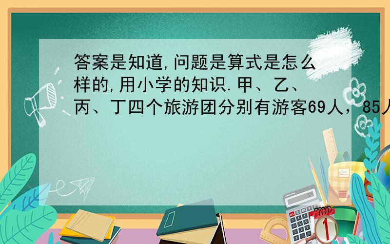 答案是知道,问题是算式是怎么样的,用小学的知识.甲、乙、丙、丁四个旅游团分别有游客69人，85人，93人，97人。现在要把这四个旅游团分别进行分组，使每组都有a人，以便乘车参观游览。