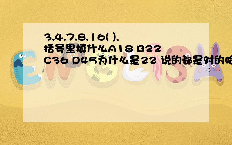 3.4.7.8.16( ),括号里填什么A18 B22 C36 D45为什么是22 说的都是对的哈，那么4 12 30 68 （）A144 B146 C148 D156 为什么选B呢？