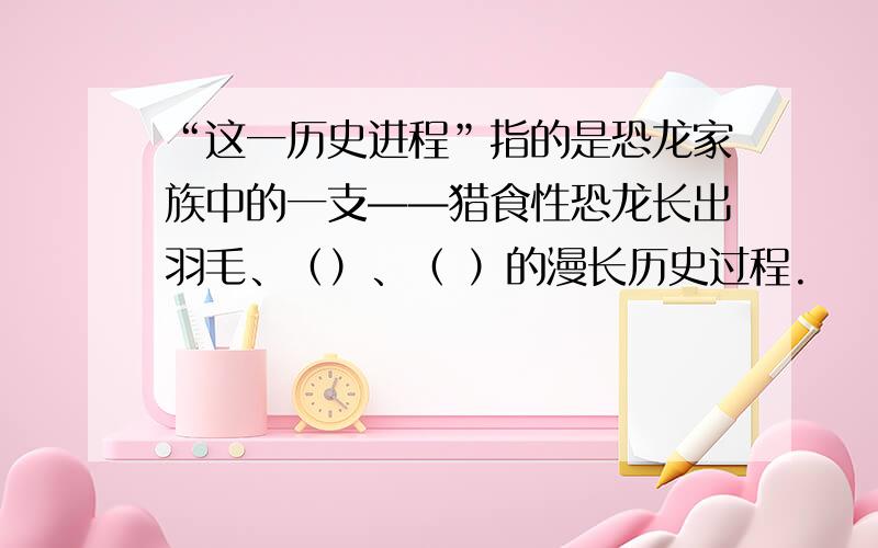 “这一历史进程”指的是恐龙家族中的一支——猎食性恐龙长出羽毛、（）、（ ）的漫长历史过程.