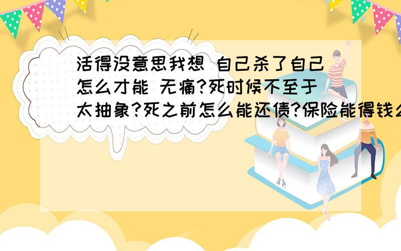 活得没意思我想 自己杀了自己怎么才能 无痛?死时候不至于太抽象?死之前怎么能还债?保险能得钱么?我是认真的 无聊的 请不要过来烦我