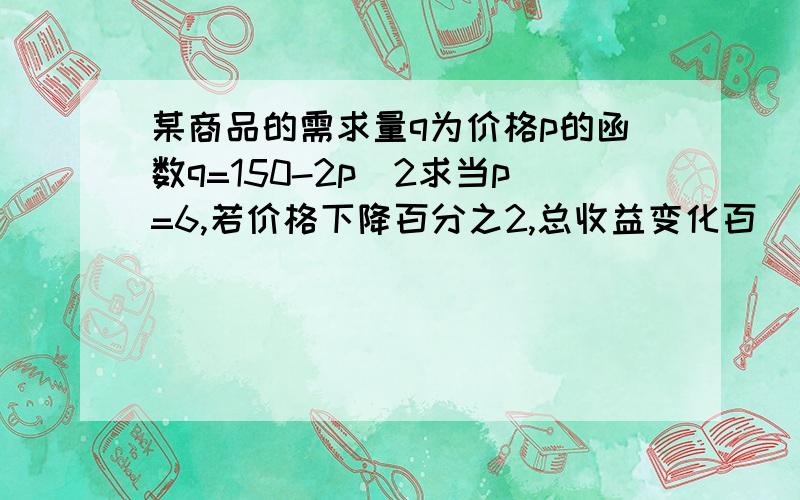 某商品的需求量q为价格p的函数q=150-2p^2求当p=6,若价格下降百分之2,总收益变化百