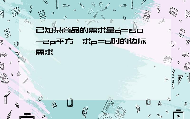 已知某商品的需求量q=150-2p平方,求p=6时的边际需求