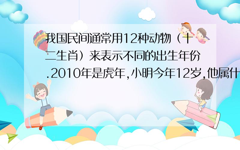 我国民间通常用12种动物（十二生肖）来表示不同的出生年份.2010年是虎年,小明今年12岁,他属什么?