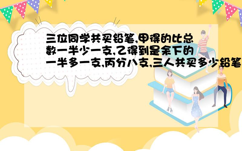 三位同学共买铅笔,甲得的比总数一半少一支,乙得到是余下的一半多一支,丙分八支,三人共买多少铅笔?