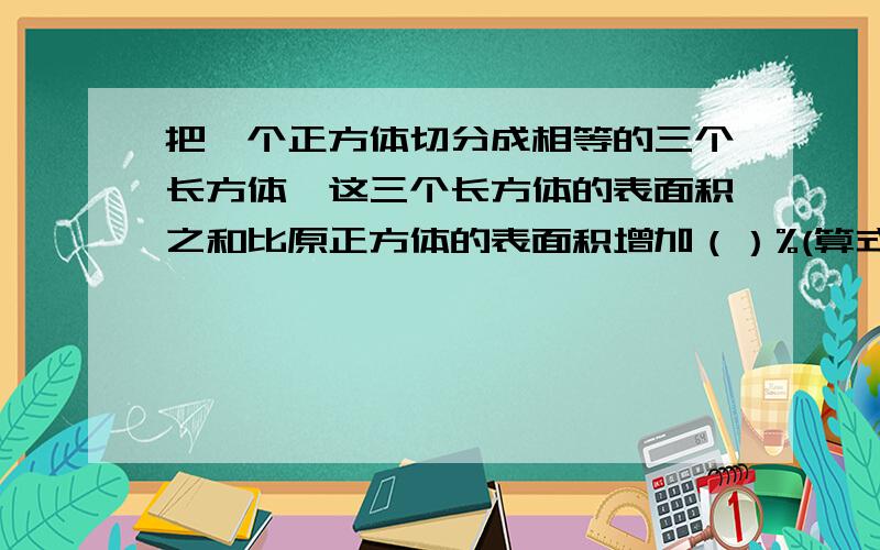 把一个正方体切分成相等的三个长方体,这三个长方体的表面积之和比原正方体的表面积增加（）%(算式）解方程